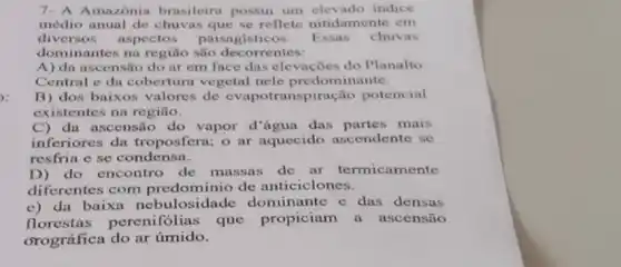 Amazônia brasileira possui um indice
médio anual de chuvas que se reflete nitidamente em
diversos aspectos paisagisticos. Essas chuvas
dominantes na região são decorrentes:
A) da ascensão do ar em face das elevações do Planalto
Central e da cobertura vegetal nele predominante.
B) dos baixos valores de evapotranspiração potencial
existentes na região.
C) da ascensão do vapor d'água das partes mais
inferiores da troposfera; o ar aquecido ascendente se
resfria e se condensa.
D) do encontro de massas de ar termicamente
diferentes com predominio de anticiclo nes.
c) da baixa losidade dominante e das densas
florestas perenifólias' que propiciam a ascensão
orográfica do ar úmido.