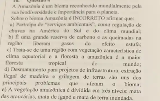 A Amazônia é um bioma reconhecido mundialmente pela
sua biodiversidade e importância para o planeta.
Sobre o bioma Amazônia é INCORRETO alirmar que:
a) Participa de "serviços ambientais", como regulação de
chuvas na América do Sul c do clima mundial;
b) dot (E) uma grande reserva de carbono e as queimadas na
região liberam gases do efeito estufa:
c) Trata-se de uma região com vegetação característica de
clima equatorial e a floresta a amazônica é a maior
floresta	tropical	do	mundo;
d) Desmatamento para projetos de infraestrutura , extração
ilegal de madeira e grilagem de terras são uns dos
principais problemas que afetam 0 bioma;
e) A vegetação amazônica é dividida em três níveis: mata
das araucárias, mata de igapó e mata de terra inundada.