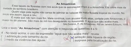 As Amazônias
Esse tapete de florestas com rios azuis que os astronautas viram é a Amazónia. Ela cobro mais da
metade do território brasileiro.
Quem viaja pela região não cansa de admirar as belezas da maior floresta tropical do mundo No
inicio era assim: água e céu.
E mata que não tem mais fim. Mata continua, com árvores muito altas, cortada pelo Amazonas, o
maior rio do planeta . São mais de mil rios desaguando no Amazonas . É água que não acaba mais.
SALDANHA, P. As Amazônias Rio de Janeiro:Ediouro, 1995.
Leia o texto "As Amazônias" com atenção e responda as questões 4 e 5:
4-No texto acima, o uso da expressão "água que não acaba mais revela:
() admiração pelo tamanho do rio.
y) ambição pela riqueza da região.
() medo da violência das águas.
.
) surpresa pela localização do rio.