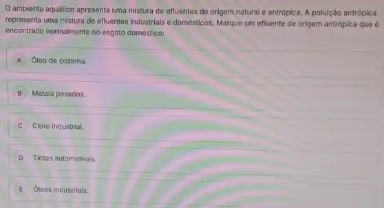 ambiente aquático apresenta uma mistura de efluentes de origem natural e antrópica. A poluição antrópica
representa uma mistura de efluentes industriais e domésticos. Marque um efluente de origem antrópica que é
encontrado normalmente no esgoto doméstico:
A Óleo de cozinha.
B Metais pesados.
C Cloro industrial.
D Tintas automotivas.
E Óleos industriais.