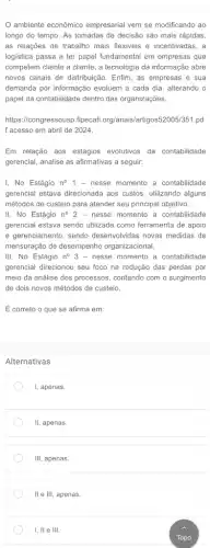 ambiente econômico empresarial vem se modificando ao
longo do tempo. As tomadas de decisão são mais rápidas,
as relações de trabalho mais flexiveis e incentivadas, a
logistica passa a ter papel fundamental em empresas que
competem cliente a cliente , a tecnologia da informação abre
novos canais de distribuição . Enfim, as empresas e sua
demanda por informação evoluem a cada dia, alterando o
papel da contabilidade dentro das organizações.
https://congressousp.fipecaf .org/anais/artigos52005/351.pd
f acesso em abril de 2024.
Em relação aos estágios evolutivos da contabilidade
gerencial, analise as afirmativas a seguir:
I, No Estágio n^circ 1 - nesse momento a contabilidade
gerencial estava direcionada aos custos, utilizando alguns
métodos de custeio para atender seu principal objetivo.
II. No Estágio n^circ 2 - nesse momento a contabilidade
gerencial estava sendo utilizada como ferramenta de apoio
e gerenciamento, sendo desenvolvidas novas medidas de
mensuração de desempenho organizacional.
III. No Estágio n^circ 3 - nesse momento a contabilidade
gerencial direcionou seu foco na redução das perdas por
meio da análise dos processos, contando com o surgimento
de dois novos métodos de custeio.
É correto o que se afirma em:
Alternativas
I, apenas.
II, apenas.
III. apenas.
I, ll e III.