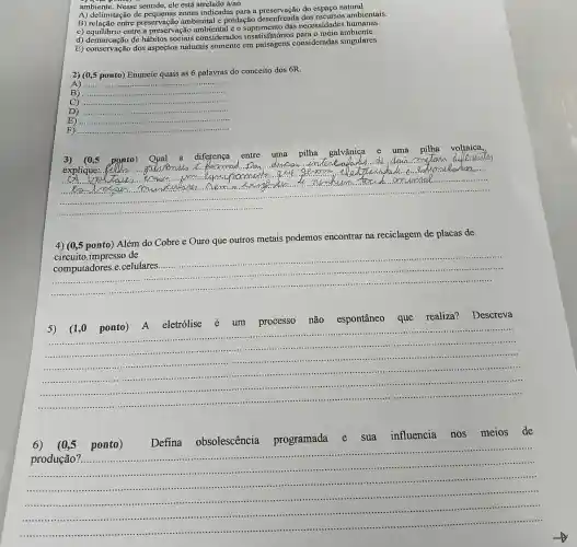 ambiente. Nesse sentido ele está atrelado à/ao
A) delimitação de zonas indicadas para a do espaço natural.
B) relação entre preservação ambiental e predação desenfreada ambientais.
c) equilibrio entre a preservação ambiental e o suprimento das necessidades humanas.
d) demarcação de hábitos sociais considerados insatisfatórios para o meio ambiente.
E) conservação dos aspectos naturais somente em paisagens consideradas singulares.
2) (0,5 ponto) Enuncie quais as 6 palavras do conceito dos 6R.
A) __
B) __
__
D) __
E) __
F) __
__
3) (0,5 ponto) Oual a diferença entre uma pilha galvânica e	pilha voltaica.
explique:
membum amumel ......................................................................
4)(0,5 ponto) Além do Cobre e Ouro que outros metais podemos encontrar na reciclagem de placas de
circuito.impresso de
__
computadores.e celulares.
5) (1,0 ponto)A eletrólise é um processo não espontâneo que realiza? Descreva
__
.
............
......
.........................................................................
.............................................................................................................................................
1111111 .................
6) (0,5 ponto)
Defina obsolescência programada e sua influencia nos meios de
__
produção?a. ......
....................
......................................................................1................................................................................
.............................................................................................................................................1111111111 ......................................................................
...............................................................................-....................-.................................................................................
......-....................................................................................................................................................
.................................................................................
1111111111 ........................