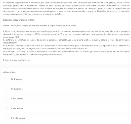 ambiente organizacional é composto por uma diversidade de pessoas com características diversas de raça, gênero, idade, cultura,
formação profissional e intelectual. Apesar de seus pontos positivos, a diversidade pode trazer conflitos interpessoais, falhas de
comunicação e mal-entendido quando não existem estratégias inclusivas em gestão de pessoas. Surge portanto, a necessidade de
desenvolver comportamentos organizacionais adequados a esse cenário. Nesse sentido,o gestor de RH pode contribuir na condução de
mudança comportamental das pessoas no ambiente de trabalho.
Elaborado pela professora (2022).
Nesse sentido, com relação ao assunto exposto, a seguir, analise as afirmações.
I. Rever o processo de recrutamento e seleção para atração de talentos considerando aspectos inclusivos, estabelecendo a presença
obrigatória de negros, mulheres, LGBTI+ e pessoas acima de 50 anos nos processos seletivos para todas as funções da empresa, assim
como vagas PCD.
II. Estender o beneficio do plano de saúde a parceiros homoafetivos não é uma prática inclusiva para a gestão da diversidade
organizacional
III. Capacitar lideranças para os temas da diversidade é muito importante para a cooperação entre as equipes e seus liderados na
condução de situações que exijam lidar com as diferenças, com respeito e profissionalismo.
IV. A criação de comitê de apoio à diversidade com palestras , treinamentos com os lideres.gincanas e semanas temáticas são ações
estratégicas para promover uma cultura organizacional inclusiva
É correto o que se afirma em:
Alternativas
I e ll, apenas.
I e III, apenas.
ll e IV, apenas.
II e III, apenas.
I, Ill e IV,apenas.