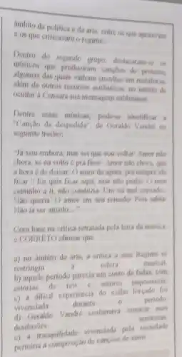 ambito da politica eda aris, chire os que apoiavam
cos que criticavan o regime.
Dentro do segundo grupo, destacaram-ss on
musicos que produziram cancles de protesto
algumas das quais vinham envoltas em metaloras.
além de outros recurses estilisticos, no intuito de
ocultar a Censura sua monsagem subliminar
Dentre cosas misicas podese identificar
"Canção da despedida ", de Geraldo Vandris no
scguints trecho:
"Jh you embora, mas sei que vou voltar Amor nào
chora, se en volto 6 pra ficar/ Amor nào chora, qus
a hora 6 de deixar/ O amor de agora, pra sempris ofs
ficar.// Yu quis ficar aqui, mas nào podia O mou
caminho a ti, nào conduzia/ Um rei mal corosdo.
Não queria/ O amor om seu reinador Pois sahia
Nào ia ser amado. __
Com base na critica retratada pela letra da misica
6 CORRETO afirmar que
a) no ambito da arte, a critica a case Regime ss
restringiu
estera	musical
b) aquele periodo parecia um conto de fadas com
estorias de reis c amores impossiveis
c) a dificil experiencia do exilio foreado for
vivensiada
durante	0	periodo
d) Geraldo
Vandro costumava musicar mas
amorosas
desilusóes
c) a tranquilidade
vivenciada pola eociedads
permitia a composição de cancbes de amor.