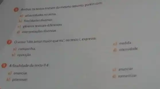 (Ambos os textos tratam do mesmo assunto, porém com:
o) adversidades no tema.
b) finalidades diversas.
c) generos textuais diferentes.
d) interpretações distintas.
(7) Overso "Um amor maior que eu", no texto I, expressa:
c) medida
a) companhia
d) intensidade.
b) oposição
(A) A finalidade do textollé:
c) anunciar.
a) enunciar.
b) promover.
d) romantizar.