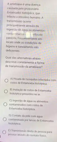 A amebíase é uma doença
causada pelo protozoário
Entamoeba histolytica , que
infecta o intestino humano. A
transmissão ocorre
principalmente através da
ingestão de água ou alimentos
contaminados c cistos do
parasita, frequentemente em
locais onde as condições de
higiene e saneamento são
deficientes.
Qual das alternativas abaixo
descreve corretamente a forma
de transmissão da amebíase?
A) Picada de mosquitos infectados com
cistos de Entamoeba histolytica.
B) Inalação de cistos de Entamoeba
histolytica presentes no ar.
C) Ingestão de água ou alimentos
contaminados com cistos de
Entamoeba histolytica.
D) Contato da pele com água
contaminada por larvas de Entamoeba
histolytica.
E) Transmissão direta de pessoa para
pessoa através do contato fisico.