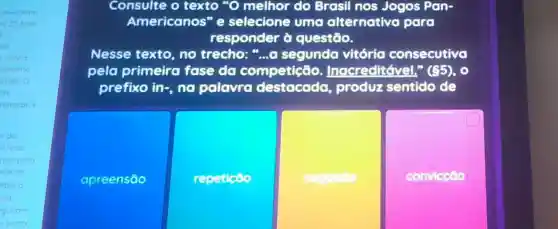 amecaram
20 Eue
.
minho
amente
rado o
natacao e
s do
ficou
am para
rite do
ebeca
id
guram
aprata
Consulte o texto "O melhor do Brasil nos Jogos Pan-
Americanos" e selecione uma alternativa para
responder à questão.
Nesse texto no trecho:"....a segunda vitória consecutivo
pela primeira fase do competição . Inacreditável." (85)
prefixo in-, no palavra produz sentido de
apreensão
repeticoo
negacoo
convicção