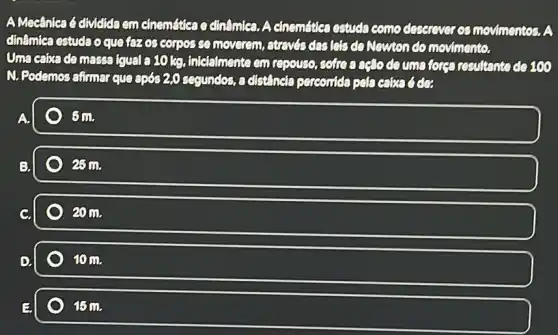 AMecânica é dividida em cinemática o dinâmica. A cinemátics estuda como deserever os movimentos.A
dinâmiea estuda oque fezcs cornos so moverem, atrevés des lets do Newton do movimento.
Uma caixade massa (qual a10kg, intelalmente em repouse, coffee resultante do 100
N. Podemos afimar que após 2,0 seguncles, a distincta perconicla pela
A.
Sm.
25 m.
20 m.
10m.
15m.