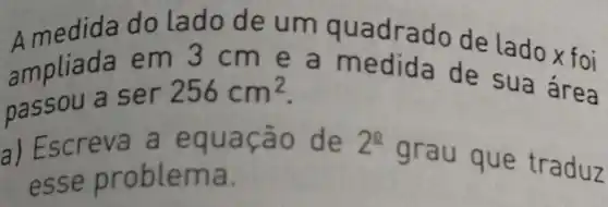 Amedida do lado de um qu adrado de lado x foi
ampli ada em 3 cm e a me dida de sua área
passou a ser
256cm^2
a) Escreva a equação de 2^2 grau que traduz
esse proble ma.