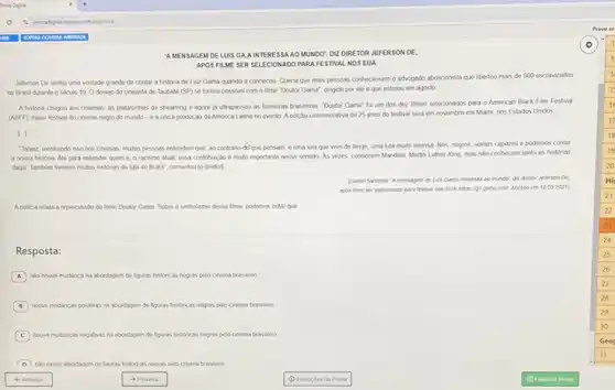 AMENSAGEM DE LUIS GAAIN TERESSA AO MUNDO DIZ DIRETOR JEFERSON DE,
APOS FILME SE PARAFESTIVAL NOS EUA
Jeferson De sentu uma vontade grande de contar a histona do Luz Gama quando a conhecteu Quena que mass pessoas conhecessem o advogado aboliconsts que libertou mass do 500 escravizados
no Brasil durante o seculo 19. Odesejp do cineasta de Taubate (SP) se fornou possivel com o time "Doutor Gama", dingido por ele eque estreou em agosto
A historia chegou aos cnemas, is plataformas de streaming e agora ja utrapassou as fronteras brasleras "Doutor Gama" for um dos dez times selecionados para o American Black Film Festival
(ABFF) maor lestival do cinema negro do mundo -6 a unica produção da Amenca Latna no evento A ediglo comemorativa de 25 anos do lestival serd em novembro em Mami, nos Estados Unidos
1.
Tavez, mostrando isso nos cnemas, mulas pessous entendars que, ao contrano do que persam, é uma luta que vem do longo.uma lula muto intensa Nos, negros, somos capazes e podemos contar
a nossa historia Alo para entender quem 6 o racismo atual, essa contribuição é muto importante nesse sentido As vezes conhecem Mandels, Marth Luther King, mas nào conhecem tanto as historias
dagu Tanblen twemos mutas histonas do luta no Brasif", comentou (o dretor)
(Danto Sardena Amensagem de Luz Gama interess ao mundor, dz direlor Jeferson De
apos time ser selecionado para festival nos EUA https: /gt giobo com Acesso cm 12.092021)
Anotioa relata a repercussio do time Doutor Gama Sobre o smbolsmo desse lime, podemos notar que
Resposta:
A nlo houve mudanca na abordagem do figuras historicans negas pelo cnema braslero
B howe mudancas postivas na abordayem de liguras heltrican negras pelo cinema traslevo
C houve mudancas negativas na abordagem de figuras hettricas negas pelo cnema braslero
D no exate abordasem de hazas histricas neoras pelo chema brasilero