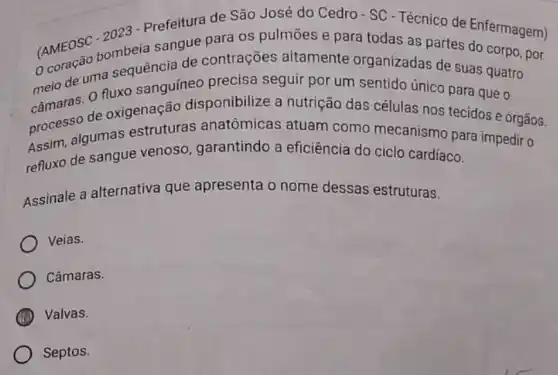 (AMEOSC combeia sangue para os pulmōes e para todas as partes do corpo, por
2023 - Prefeitura de São José do Cedro-SC - Técnico de Enfermagem)
melo de uma sequenci de contrações altamente organizadas de suas quatro
câmaras. 0 nuxo sanguíneo precisa seguir por um sentido único para que o
processo de oxigenação disponibilize a nutrição das células nos tecidos e órgãos.
Assim, algumas estruturas anatômicas atuam como mecanismo para impedir 0
refluxo de sangue venoso, garantindo a eficiência do ciclo cardíaco.
Assinale a alternativa que apresenta o nome dessas estruturas.
Veias.
Câmaras.
Valvas.
Septos.