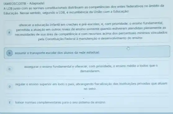 (AMEOSC/2018 - Adaptada)
A LDB junto com as normas constitucionais distribuem as competências dos entes federativos no ámbito da
Educação. Nesse sentido segundo a LDB, é incumbência da União com a Educação:
oferecer a educação infanti em creches e pré -escolas, e, com prioridade o ensino fundamental,
A
necessidades de sua drea de competência e com recursos acima dos percentuais minimos vinculados
permitida a atuação em outros niveis de ensino somente quando estiverem atendidas plenamente as
pela Constituição Federal à manutenção e desenvolviment do ensino.
B ) assumir o transporte escolar dos alunos da rede estadual.
assegurar o ensino fundamental e oferecer, com prioridade o ensino médio a todos que o
demandarem.
D
regular o ensino superior em todo o pais abrangendo fiscalização das instituiçōes privadas que atuam
no setor.
E baixar normas complementares es para o seu sistema de ensino. E