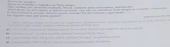 amigos!
Moro em Curitiba e trabalho na Vista Alegre
Vejo sempre um cãozinho pelas redondezas , abandonado.
Além disso, ele tem algum de saúde, que não sei identificar. Está se coçando e tremendo
E desconfiado e arredio. Mesmo assim consigo the dar comida e água limpa.
Há alguém aqui que possa ajudar?
Elaborado para fins did
As idelas apresentadas no trecho se organizam estabelecendo relaçoes que tecem uma rede semantica
chamamos de coesao. Sobre o tema, e afirmar que
a) a locuçáo conjuntiva "Mesmo assim"inicia uma oração que exprime ideia de adição
b) otermo'que na ultima linha, retoma coesivamente "aqui"
c) o pronome "the na quinta linha, retoma na'amigos; na primeira linha
d) a expressáo "Além disso marca uma sequenciaçac de ideias