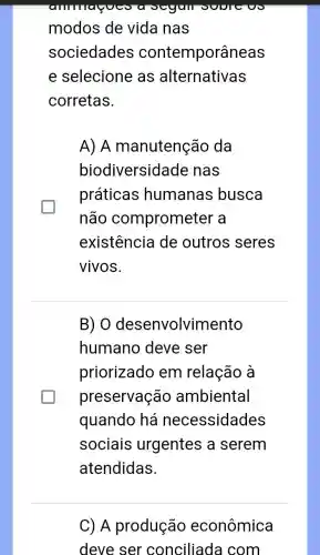 ammagoc
modos de vida nas
sociedades contemporâneas
e selecione as alternativas
corretas.
A) A manutenção da
biodiversidade nas
práticas humanas busca
não comprometer a
existência de outros seres
vivos.
B) 0 desenvolvimento
humano deve ser
priorizado em relação à
preservação ambiental
quando há necessidades
sociais urgentes a serem
atendidas.
C) A produção econômica
deve ser conciliada com