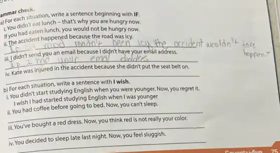 ammar check.
a) For each situation write a sentence beginning with IF.
i. You didn't eat lunch - that's why you are hungry now.
If you had eaten lunch you would not be hungry now.
ii. The accident happened because the road was icy.
__
__
__
1.You didn't start studying English when you were younger. Now, you regret it.
I wish I had started studying English when I was younger
ii. You had coffee before going to bed Now, you can't sleep.
__
iii. You've bought a red dress. Now, you think red is not really your color.
__
iv. You decided to sleep late last night. Now.you feel sluggish
__