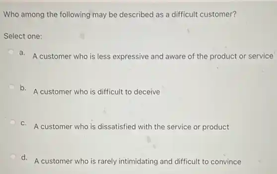 Who among the following may be described as a difficult customer?
Select one:
a.
A customer who is less expressive and aware of the product or service
b.
A customer who is difficult to deceive
c.
A customer who is dissatisfied with the service or product
d.
A customer who is rarely intimidating and difficult to convince