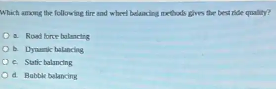 Which among the following tire and wheel balancing methods gives the best ride quality?
a. Road force balancing
b. Dynamic balancing
c. Static balancing
d. Bubble balancing