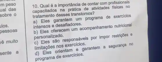 amonse
m peso
ual das
sobre o
los.
pessoas
lề muito
sente a
10. Qual é a importância de contar com profissionais
capacitados na de atividades fisicas no
tratamento desses transtornos?
a) Eles garantem um programa de exercicios
intensos desafiadores.
b)Eles oferecem um acompanhamen to nutricional
personalizado.
c) Eles , sắc responsávei s por impor restriçōes e
limitações nos exercicios.
orientam e garantem . a segurança no
programa de exercicios.