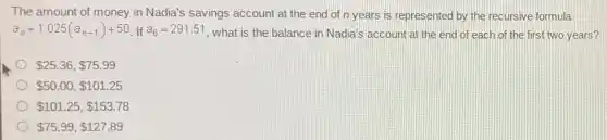 The amount of money in Nadia's savings account at the end of n years is represented by the recursive formula
a_(n)=1.025(a_(n-1))+50 If a_(6)=291.51
, what is the balance in Nadia's account at the end of each of the first two years?
 25.36, 75.99
 50.00, 101.25
 101.25, 153.78
 75.99, 127.89