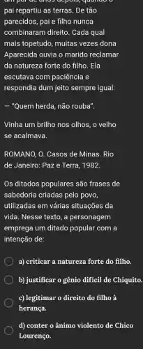 ampai oc anoo elepon , quando
pai repartiu as terras . De tão
parecidos , pai e filho nunca
combinaram direito . Cada qual
mais topetudo , muitas vezes dona
Aparecida ouvia o marido reclamar
da natureza I forte do filho . Ela
escutava com paciência e
respondia dum jeito sempre igual:
- "Quem herda , não rouba".
Vinha um brilho nos olhos, o velho
se acalmava.
ROMANO , O . Casos de Minas . Rio
de Janeiro:Paze Terra , 1982.
Os ditados populares são frases de
sabedoria criadas pelo povo,
utilizadas : em várias situações da
vida . Nesse texto, a personagem
emprega I um ditado popular com a
intenção de:
a)criticar a natureze forte do filho.
b)justificar o gênio diffcil de Chiquito.
c) legitimar o direito do filho a
herança.
d)conter o ânimo violento de Chico
Lourenço.