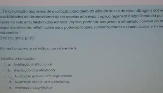 - A ampliação dos niveis de avaliação para além da sala de aula e da aprendizagem dos e
ossibilidades ao desenvolvimento de escolas reflexivas. Implica repensar o significado da par
tores na vida e no destino das escolas Implica, portanto, recuperar a dimensão coletiva do pi
esponsavelmente, refletir sobre suas potencialidades vulnerabilidades e repercussóes em nive
estudantes."
(FREITAS, 2009, p. 35)
No trecho acima, o referido autor refere-se ở:
Escolha uma opção:
a. Avaliação institucional
b. Avaliação classificatória
c. Avaliação externa em larga escala.
d. Avaliação continua e cumulativa.
e. Avaliação diagnóstica.