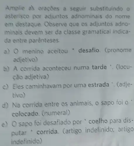 Amplie as oracoes a seguir substituindo o
asterisco por adjuntos adnominais do nome
em destaque Observe que os adjuntos adno-
minais devem ser da classe gramatical indica-
da entre arenteses
a) 0 menino aceitou - desafio (pronome
adjetivo)
b) A corrida aconteceu numa tarde .. (locu-
cão adjetiva)
c) Eles caminhave m por uma estrada . (adje-
tivo)
d) Na corrida entre os animais, 0 sapo foi o
colocado (numeral)
e) Osapo foi desafiado por coelho para dis-
corrida. (artigo indefinido; artigo