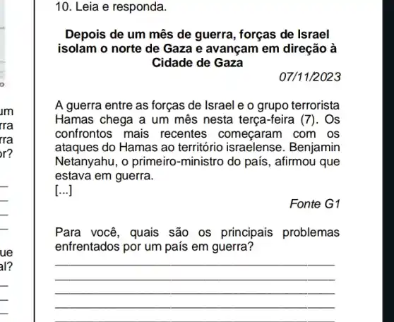 am
rra
rra
r?
__
ue
al?
__
10. Leia e responda.
Depois de um mês de guerra, forças de Israel
isolam o norte de Gaza e avançam em direção à
Cidade de Gaza
07/11/2023
A guerra entre as forças de Israel e o grupo terrorista
Hamas chega a um mês nesta terça-feira (7). Os
confrontos mais recentes começaram I com os
ataques do Hamas ao território israelense . Benjamin
Netanyahu, o primeiro -ministro do país, afirmou que
estava em guerra.
[...]
Fonte G1
Para você, quais são os principais problemas
enfrentados por um país em guerra?
__