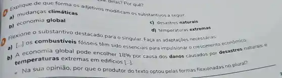 a)mudanças climáticas
c)desastres naturais
b)economia global
de que forma OS adjetivos modificam OS substantivos a seguir.
qual delas?Por quê?
d)temperaturas extremas
Flexione substantivo destacado para o singular Faça as adaptaçōes necessárias.
a) [...] OS combustiveis fósseis têm sido essenciais para impulsionar o crescimento econômico.
por causa dos danos causados por desastres naturais e
a)A economia global pode encolher
18% 
[ldots ] temperatur as extremas em edifícios
Na sua opinião , por que o produtor do texto optou pelas formas flexionadas no plural?