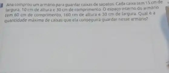 Ana comprou um armário para guardar caixas de sapatos. Cada caixa tem 15 cm de
largura, 10 cm de altura e 30 cm de comprimento. O espaç interno do armário
tem 60 cm de comprimento, 160 cm de altura e 30 cm de largura. Qualé a
quantidade máxima de caixas que ela conseguirá guardar nesse armário?
square