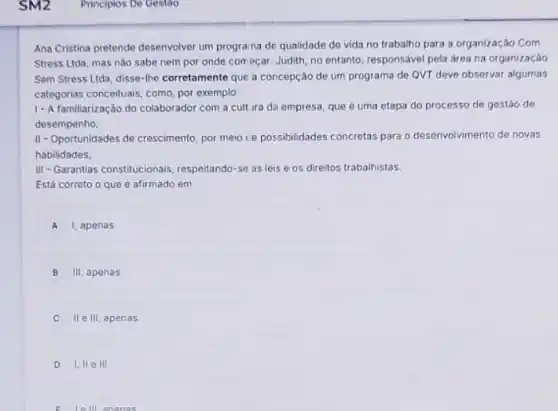 Ana Cristina pretende desenvolver um programa de qualidade de vida no trabalho para a organização Com
Stress Ltda, mas nào sabe nem por onde começar. Judith, no entanto responsável pela area na organização
Sem Stress Ltda, disse-the corretamente que a concepção de um programa de QVT deve observar algumas
categorias conceituais, como, por exemplo:
1- Afamiliarização do colaborador com a cult ira da empresa, que é uma etapa do processo de gestão de
desempenho
II-Oportunidades de crescimento por meio ce possibilidades concretas para o desenvolvimento de novas
habilidades
III-Garantias constitucionais respeitando-se as leis e os direitos trabalhistas.
Está correto o que e afirmado em
A I, apenas
B III, apenas
C II e III, apenas
D I. II ell