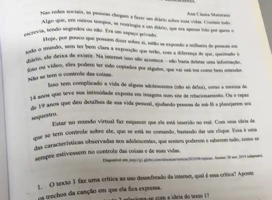 Ana Cássia Maturano
Nas redes sociais, as resons chegam a fazer um diário sobre suas vidas. Contam tudo.
Algo que, em outros tempos, se restringin um diário, que era apenas lido por quem o
escrevia, tendo segredos ou não. Era um espaço privado.
Hoje, por pouco que possam dizer sobre si estão se expondo a milhares de pessoas em
todo o mundo, sem ter bem clara a exposição que tertio, com a diferença de que queimado o
diário, ele deixa de existir. Na internet isso não acontece - não basta deletar uma informação,
foto ou vídeo, eles podem ter sido copiados por alguém, que vai usá-los como bem entender.
Não se tem o controle das coisas.
Isso tem complicado a vida de alguns adolescentes (não só deles), como a menina de
14 anos que teve sua intimidade exposta em imagens num site de relacionamento. Ou o rapaz.
de 19 anos que deu detalhes de sua vida pessoal, ajudando pessoas de má-fé a planejarem seu
sequestro.
Estar no mundo virtual faz esquecer que ele está inserido no real Com uma ideia de
que se tem controle sobre ele, que se está no comando, bastando dar um clique. Essa é uma
das características observadas nos adolescentes que sentem poderem e saberem tudo, como se
sempre estivessem no controle das coisas e de suas vidas.
Disposivel emm:htps///a.globos.com/observasinvelsing/hights/geting
Acesso: 28 nov. 2019 (ndaptado)
1.texto 1 faz uma crítica ao uso desenfreado da internet, qual é essa critica? Aponte
os trechos da canção em que ela fica expressa.