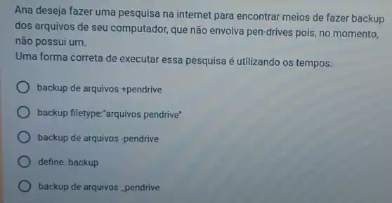 Ana deseja fazer uma pesquisa na internet para encontrar meios de fazer backup
dos arquivos de seu computador, que não envolva pen-drives pois, no momento,
não possui um.
Uma forma correta de executar essa pesquisa é utilizando os tempos:
backup de arquivos + pendrive
backup filetype:"arquivos pendrive"
backup de arquivos -pendrive
define: backup
backup de arquivos pendrive