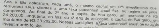 Ana e Bia aplicaram, cada uma, o mesmo capital em um investimento que
remunera seus clientes a uma taxa percentual anual fixa, no regime de juros
24.200,00
enquanto, ao final do 4^circ 
ano de aplicação, o capital de Bia gerou um
compostos. Ao final do 2^circ 
ano, o capital de Ana gerou um montante de RS
montante de R 29.282,00
Nessas condições , a/taxa percentual anual de juros do investimento foi de: