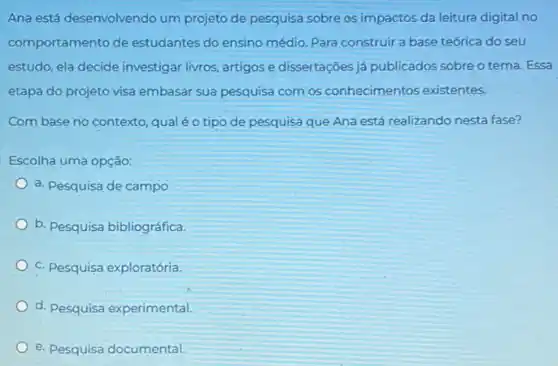 Ana está desenvolvendo um projeto de pesquisa sobre os impactos da leitura digital no
comportamento de estudantes do ensino médio Para construir a base teórica do seu
estudo, ela decide investigar livros, artigos e dissertações já publicados sobre o tema. Essa
etapa do projeto visa embasar sua pesquisa com os conhecimentos existentes.
Com base no contexto qualéo tipo de pesquisa que Ana está realizando nesta fase?
Escolha uma opção:
a. Pesquisa de campo
b. Pesquisa bibliográfica.
C. Pesquisa exploratória.
d. Pesquisa experimental
e. Pesquisa documental.