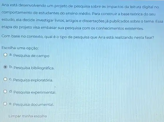 Ana está desenvolvendo um projeto de pesquisa sobre os impactos da leitura digital no
comportamento de estudantes do ensino médio Para construir a base teórica do seu
estudo, ela decide investigar livros, artigos e dissertações já publicados sobre o tema. Essa
etapa do projeto visa embasar sua pesquisa com os conhecimentos existentes.
Com base no contexto qual é o tipo de pesquisa que Ana está realizando nesta fase?
Escolha uma opção:
a. Pesquisa de campo
b. Pesquisa bibliográfica
C. Pesquisa exploratória.
d. Pesquisa experimental.
e. Pesquisa documental
Limpar minha escolha