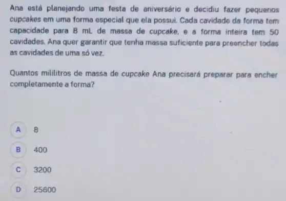 Ana está planejando uma festa de aniversário e decidiu fazer pequenos
cupcakes em uma forma especial que ela possui Cada cavidade da forma tem
capacidade para 8 mL de massa de cupcake , e a forma inteira tem 50
cavidades. Ana quer garantir que tenha massa suficiente para preencher todas
as cavidades de uma só vez.
Quantos mililitros de massa de cupcake Ana precisará preparar para encher
completamente a forma?
A 8
B 400
3200
D 25600