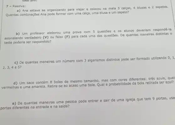 a) Ana estava se organizando para viajar e colocou na mala 3 calças, 4 blusas e 2 sapatos.
Quantas combinações Ana pode formar com uma calça, uma blusa e um sapato?
7 - Resolva:
b) Um professor elaborou uma prova com 5 questōes e os alunos deveriam respondê-la
assinalando verdadeiro (V)
ou falso (F) para cada uma das questões De quantas maneiras distintas o
teste poderia ser respondido?
c) De quantas maneiras um número com 3 algarismos distintos pode ser formado utilizando
0,1,
2,3,4 e 5?
d) Um saco contém 8 bolas de mesmo tamanho, mas com cores diferentes: tres azuis, quat
vermelhas e uma amarela. Retira-se ao acaso uma bola. Qual a probabilidade da bola retirada ser azul?
e) De quantas maneiras uma pessoa pode entrar e sair de uma igreja que tem 9 portas, usa
portas diferentes na entrada e na saída?