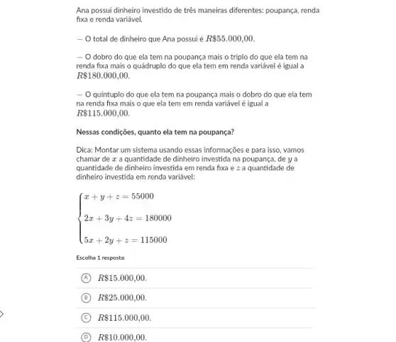 Ana possui dinheiro investido de três maneiras diferentes.poupança, renda
fixa e renda variável.
- O total de dinheiro que Ana possui é R 55.000,00
- O dobro do que ela tem na poupança mais o triplo do que ela tem na
renda fixa mais o quádruplo do que ela tem em renda variável é igual a
R 180.000,00.
- O quintuplo do que ela tem na poupança mais o dobro do que ela tem
na renda fixa mais o que ela tem em renda variável é igual a
R 115.000,00.
Nessas condições, quanto ela tem na poupança?
Dica: Montar um sistema usando essas informações e para isso, vamos
chamar de x a quantidade de dinheiro investida na poupança, de ya
quantidade de dinheiro investida em renda fixa e z a quantidade de
dinheiro investida em renda variável:
 ) x+y+z=55000 2x+3y+4z=180000 5x+2y+z=115000 
Escolha 1 resposta:
A R 15.000,00.
B R 25.000,00.
C R 115.000,00
D R 10.000,00.