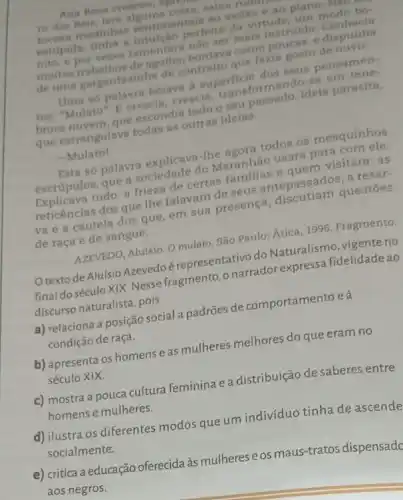 Ana Rosa cresceu, in
ro dos Reis; lera sabia ruam
tocava modinhas sentimentais ao violio e ao piano.N
estupida; tinha a perfeita da virtude, um modo bo-
nito, e por vezes lamentari nào ser mais instruid Conhecia
muitos trabalhos de agulha.bordava como poucas, e dispunha
de uma gargantazinha de contralto que fazia gosto de ouvir.
Uma so palavra bolave a superficie dos seus pensamen-
tos: "Mulato". E crescia crescia, transformando-se em tene-
brosa nuvem, que escondin todo o seu passado Ideia parasita,
que estrangulava todas as outras ideias.
- Mulato!
Esta só palavra explicava -The agora todos os mesquinhos
escrúpulos, que a sociedade do Maranhão usara para com ele.
Explicava tudo: a frieza de certas familias a quem visitara; as
reticências dos que the falavam de seus antepassados; a reser-
va e a cautela dos que, em sua presença, discutiam questōes
de raça e de sangue.
AZEVEDO, Aluísio. O mulato São Paulo: Ática, 1996 Fragmento.
texto de Aluisio Azevedo é representativo do Naturalismo, vigente no
final doséculoXIX. Nesse fragmento, o narrador expressa fidelidade ao
discurso naturalista, pois
a) relaciona a posição social padrões de comportamento e à
condição de raça.
b) apresenta os homens eas mulheres melhores do que eram no
século XIX.
c) mostra a pouca cultura feminina ea distribuição de saberes entre
homens e mulheres.
d) ilustra os diferentes modos que um indivíduo tinha de ascende
socialmente.
e) critica a educação oferecida às mulheres eos maus-tratos dispensadq
aos negros.