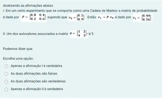 Analisando as afirmações abaixo
I. Em um certo experimento que se comporta como uma Cadeia de Markov a matriz de probabilidade
é dada por P=[} 0,8&0,4 0,2&0,6 ]
II. Um dos autovalores associados a matriz A=[} 1&2 4&3 ] é 6.
Podemos dizer que:
Escolha uma opção:
Apenas a afirmação lé verdadeira
As duas afirmações são falsas
As duas afirmações são verdadeiras
Apenas a afirmação II é verdadeira