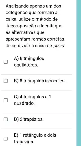 Analisando apenas um dos
octógonos que formam a
caixa, utilize o método de
decomposiçã e identifique
as alternativas que
apresentam formas corretas
de se dividir a caixa de pizza
A) 8 triângulos
equiláteros.
B)8 triângulos isósceles.
C) 4 triângulos e 1
quadrado.
D) 2 trapézios.
E) 1 retângulo e dois
trapézios.