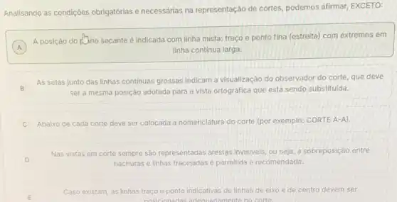 Analisando as condiçôes obrigatórias e necessárias na representação de cortes, podemos afirmar EXCETO:
A
A posição do R7no secante é indicada com linha mista: traço e ponto fina (estreita) com extremos em
A	linha continua larga.
B
As setas junto das linhas continuas grossas indicam a visualização do observador do corte, que deve
ser a mesma posição adotada para a vista ortográfica que está sendo substituida.
Abaixo de cada corte deve ser colocada a nomenclatura do corte (por exemplo: CORTE A-A).
D
Nas vistas em corte sempre são representadas arestas invisiveis, ou seja, a sobreposição entre
hachuras e linhas tracejadas è permitida e recomendada.
E	posicionadas adequa damente no corte.
Caso existam, as linhas traço e ponto indicativas de linhas de eixo e de centro devem ser