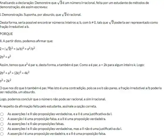 Analisando a declaração: Demonstre que sqrt (2) um número irracional, feita por um estudante de métodos de
demonstração, ele assim escreveu:
1.Demonstração. Suponha, por absurdo , que sqrt (2) é racional.
Desta forma, seria possivel encontrar números inteiros a; b com bneq 0, tais que sqrt (2) poderia ser representado como
fração irredutivel a b.
PORQUE
11.A partir disto, podemos afrmar que:
2=(sqrt (2))^2=(a/b)^2=a^2/b^2
2b^2=a^2
Assim, temosque a^2 é pare, desta forma,a tambémé par. Como a é par, a=2k para algum inteiro k. Logo:
2b^2=a^2=(2k)^2=4k^2
b^2=2k^2
Oque nos diz que b também é par.Masistoé uma contradição, pois seaebsãopares afração irredutivel a/b poderia
ser reduzida, um absurdo.
Logo, podemos concluir que o número não pode ser racional, e sim irracional.
A respeito da afirmação feita pelo estudante, assinale a opção correta.
As asserções I e II.são proposições verdadeiras, ealléumajustificativa dal
A.asserção léuma proposição falsa eallé uma proposição verdadeira
As asserções I e II.são proposições falsas.
As asserções I e II.são proposições verdadeiras, mas all não éuma justificativa da I.
A asserçãolé uma proposição verdadeira, ealléuma proposição falsa