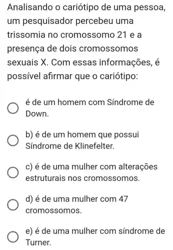 Analisando o cariótipc de uma pessoa,
um pesquisador percebeu uma
trissomia no cromossomo 21 e a
presença de dois cromossomos
sexuais X . Com essas informações , e
possivel afirmar que o cariótipo:
é de um homem com Síndrome de
Down.
b) é de um homem que possui
Síndrome de Klinefelter.
c) é de uma mulher com alterações
estruturais nos cromossomos.
d) é de uma mulher com 47
cromossomos.
e) é de uma mulher com sindrome de
Turner.