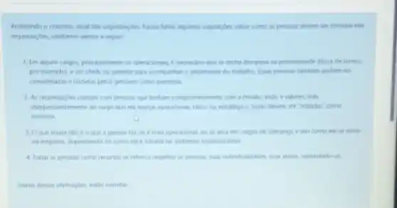 Analisando o conterto atus das organizagbes, foram felter algumas suposides sobre como as persous devem ser tratadas nas
organizacbes, conforme vemos a seguir:
1. Im alguns cangos, principalmente os operacionas, e necessine que se tenha disciplina na pontualidade (troca de turnos
por exemplo), e um chele ou gerente para acompanher o andamento do trabalino Essas pessons tambern podem ser
consideradas e tratadas pelos gestores como parceras.
2. As organizaçbes contam com pescioes que tentum comprometmento com a missilo, visio e valores, mas
indepe indentemente do cargo que ela exerca, operacional, titico ou estrategico, todas devem ser "tratadas" como
recursos
3. Oque muda nilo eogue a persoa far, se e mas operacional, cu se atus em cargos de lideranca e sim como ela se sente
na empresa, dependendo de como ela e tratada no ambiente organizacional
4. Tratar as pessoas como recursos se refere a respeitar as pessoas was individualidades, suas ideas valorizando-as.
Chante dessas afrmarphes estlo corretas