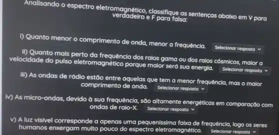 Analisando o espectro eletromagnético , classifique as sentenças abaixo em V para
D Quanto menor o comprimento de onda, menor a frequência.
square  v
ii) Quanto mais perto da frequência dos raios gama ou dos raios cósmicos, maior a
velocidade do pulso eletromagnético porque maior será sua energia.
square  v
iii) As ondas de rádio estão entre aquelas que tem a menor frequência , mas o maior
comprimento de onda.
square  v
iv) As micro-ondas , devido à sua frequência, são altamente energéticas em comparação com
ondas de raio-X. square  v
v) A luz visivel corresponde a apenas uma pequenissima frequência, logo os seres
humanos multo pouco do espectro eletromagnético.
Selecionar resposta v