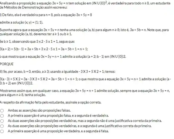 Analisando a proposição: a equação 3x+5y=n tem solução em (INU 0 )^2 é verdadeira para todo ngeqslant 8 um estudante
de Métodos de Demonstração assim escreveu:
)) Defato, elaé verdadeira para n=8 pois a equação 3x+5y=8
admite a solução (x;y)=(1;1)
Suponha agora que a equação 3x+5y=n tenha uma solução (a,b) para algum ngeqslant 8 istoé 3a+5b=n Note que, para
qualquer solução (a,b) . devemos ter ageqslant 1oubgeqslant 1
bgeqslant 1 observando que 3times 2-5times 1=1 segue que:
3(a+2)+5(b-1)=3a+5b+3times 2-5times 1=3a+5b+1=n+1
que mostra que a equação 3x+5y=n+1 admite a solução (a+2;b-1) em (INU 0 )2
PORQUE
II) Se, por acaso, b=0 então. ageqslant 3 usando a igualdade -3times 3+5times 2=1 temos:
3(a-3)+5times 2=3a-3times 3+5times 2=3a+5b+1=n+1 o que mostra que a equação 3x+5y=n+1 admite a solução (a-
3:b+2) em (INcup 0 )2
Mostramos assim que, em qualquer caso, a equação 3x+5y=n+1 admite solução, sempre que a equação 3x+5y=n
para algum ngeqslant 8 tenha solução.
Arespeito da afirmação feita pelo estudante, assinale a opção correta.
Ambas as asserçoes são proposições falsas.
A primeira asserçãoé uma proposição falsa, e a segunda é verdadeira.
As duas asserções são proposições verdadeiras, mas a segunda não é uma justificativa correta da primeira.
As duas asserções são proposições verdadeiras, e a segunda é umajustificativa correta da primeira.
A.primeira asserção é uma proposção verdadeira, e a segundaé falsa