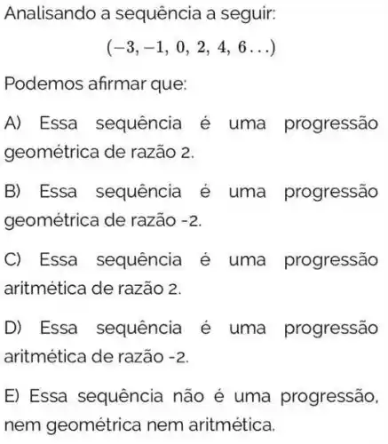 Analisando a sequência a seguir:
(-3,-1,0,2,4,6ldots )
Podemos afirmar que:
A) Essa sequência é uma progressão
geométrica de razão 2.
B) Essa sequência é uma progressão
geométrica de razão -2
C Essa sequência é uma progressão
aritmética de razão 2.
D) Essa sequência é uma progressão
aritmética de razão -2
E) Essa sequência não é uma progressão.
nem geométrica nem aritmética.