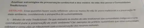 Analisar estratégias de preservação ambiental e dos modos de vida dos povos e Comunidades
Tradicionais
DETALHE: Estas questōes fazem vocês refletirem sobre os modos de vida de povos tradicionais e a preservação do
meio ambiente considerando a perspectiva de sustentabilidade.
1) - Modos de vida Tradicionais:De que maneira os modos de vida tradicionais das comunidades indigenas e rurais
contribuem para a preservação do meio ambiente? Cite exemplos de práticas sustentáveis que estas comunidades
adotam e como elas se relacionam com a conservação dos recursos naturais.