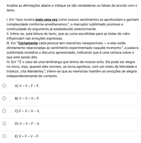 Analise as afirmações abaixo e indique se são verdadeiras ou falsas de acordo com o
texto.
I. Em "Isso mostra mạis ụma vez como nossos sentimentos se aprofundam e ganham
complexidade conforme envelhecemos.", o marcador sublinhado promove a
continuidade do argumento já estabelecido anteriormente.
II. Infere-se, pela leitura do texto, que as cores escolhidas para as bolas de vidro
influenciam nas emoções expressas.
III. Em "Certamente cada pessoa tem memórias inesqueciveis - e elas estão
diretamente relacionadas ao sentimento experimentado naquele momento.", a palavra
sublinhada modaliza o discurso apresentado, indicando que é uma certeza sobre o
que está sendo dito.
IV. Em "É o caso de uma lembrança que temos de nossos avós Ela pode ser alegre
no inicio, mas, quando eles morrem, se torna agridoce, com um misto de felicidade e
tristeza", cita Wanderley."infere-se que as memớrias mantêm as emoções de alegria
indel pendentemente do contexto.
A) V - V -F-F.
B) V -V-V-F.
C) F -v-v-v.
D) V -V-F-V.
E) V -F-V-F.